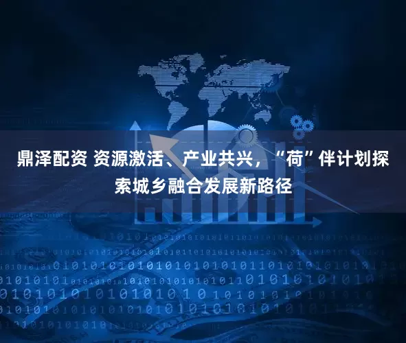 鼎泽配资 资源激活、产业共兴，“荷”伴计划探索城乡融合发展新路径