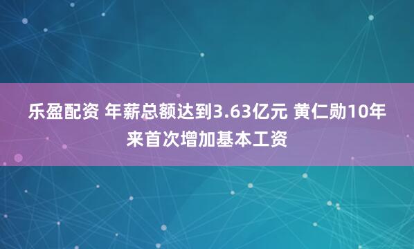 乐盈配资 年薪总额达到3.63亿元 黄仁勋10年来首次增加基本工资