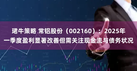 珺牛策略 常铝股份（002160）：2025年一季度盈利显著改善但需关注现金流与债务状况